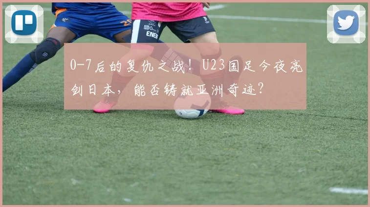 0-7后的复仇之战！U23国足今夜亮剑日本，能否铸就亚洲奇迹？
