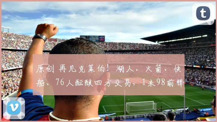 原创 再见克莱伯！湖人、火箭、快船、76人酝酿四方交易，1米98前锋辅佐东契奇争冠