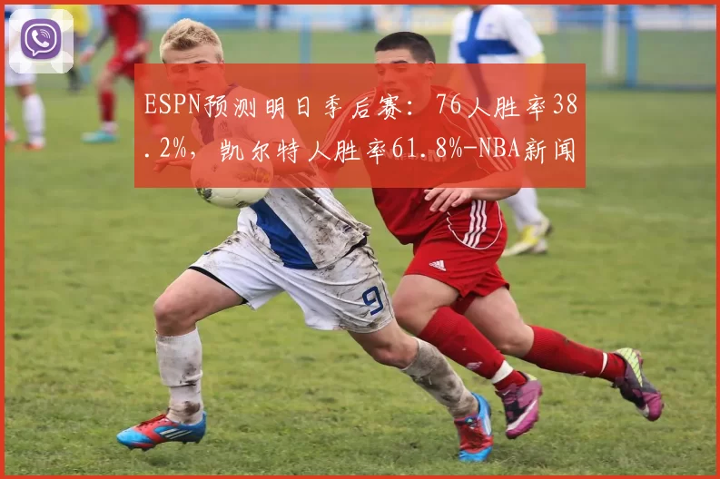 ESPN预测明日季后赛：76人胜率38.2%，凯尔特人胜率61.8%-NBA新闻