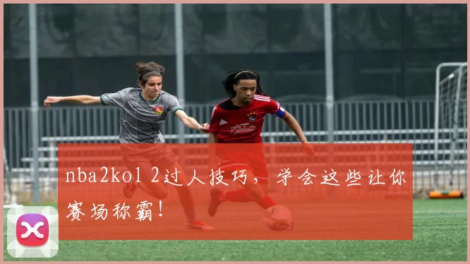 nba2kol 2过人技巧，学会这些让你赛场称霸！