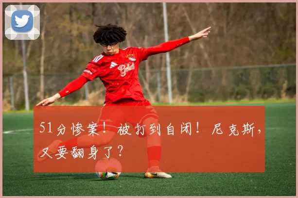 51分惨案！被打到自闭！尼克斯，又要翻身了？