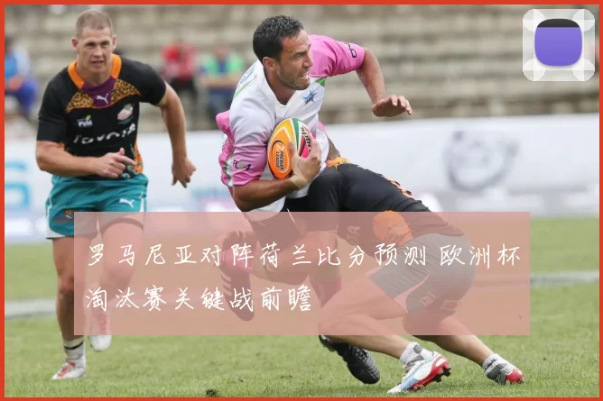 罗马尼亚对阵荷兰比分预测 欧洲杯淘汰赛关键战前瞻
