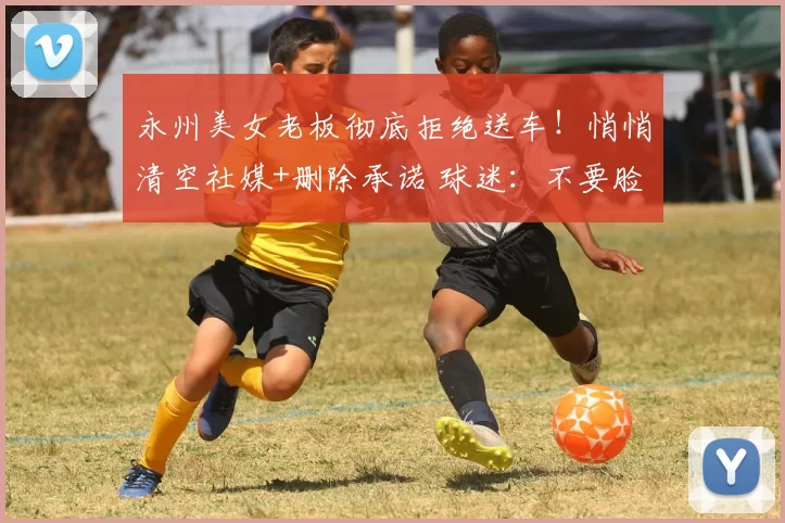 永州美女老板彻底拒绝送车！悄悄清空社媒+删除承诺 球迷：不要脸