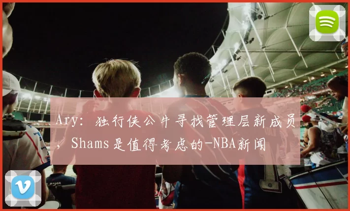 Ary：独行侠公牛寻找管理层新成员，Shams是值得考虑的-NBA新闻