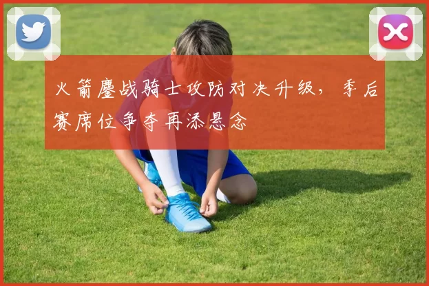 火箭鏖战骑士攻防对决升级，季后赛席位争夺再添悬念