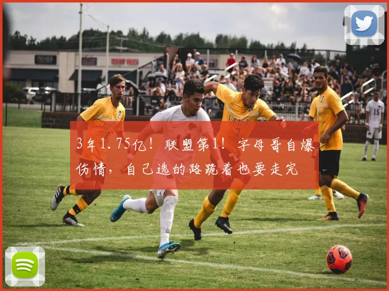 3年1.75亿！联盟第1！字母哥自爆伤情，自己选的路跪着也要走完