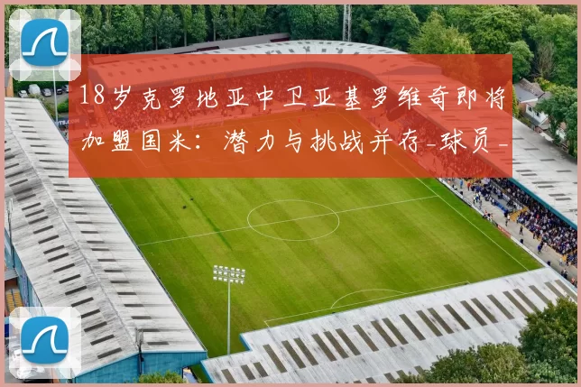 18岁克罗地亚中卫亚基罗维奇即将加盟国米：潜力与挑战并存_球员_萨格勒布迪纳摩_罗马