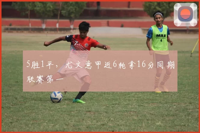 5胜1平，尤文意甲近6轮拿16分同期联赛第一