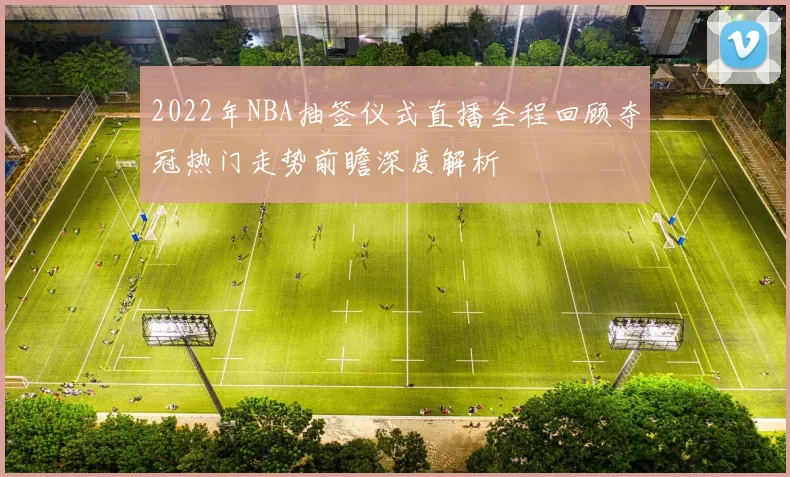 2022年NBA抽签仪式直播全程回顾夺冠热门走势前瞻深度解析