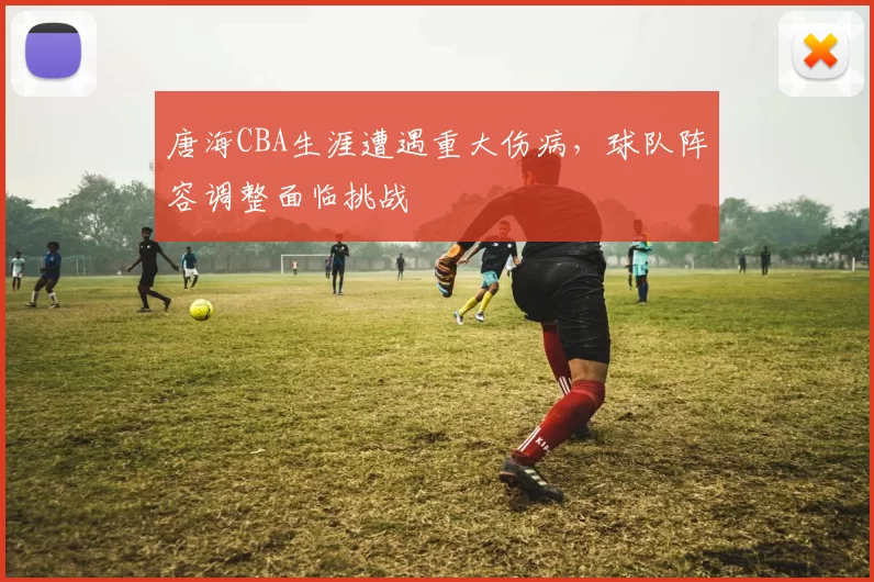 唐海CBA生涯遭遇重大伤病，球队阵容调整面临挑战