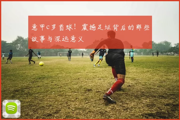 意甲c罗首球！震撼足坛背后的那些故事与深远意义
