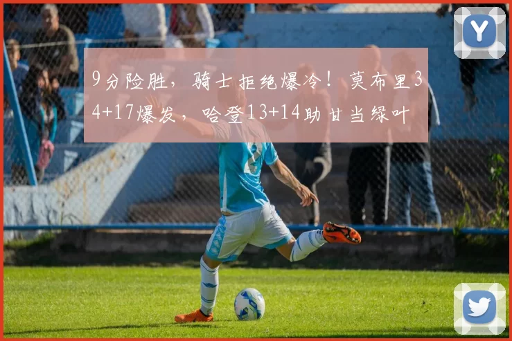 9分险胜，骑士拒绝爆冷！莫布里34+17爆发，哈登13+14助甘当绿叶