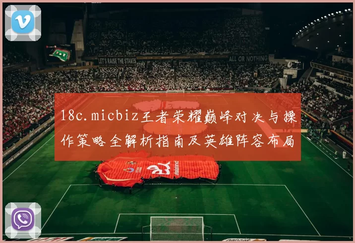 18c.micbiz王者荣耀巅峰对决与操作策略全解析指南及英雄阵容布局与挑战赛智慧