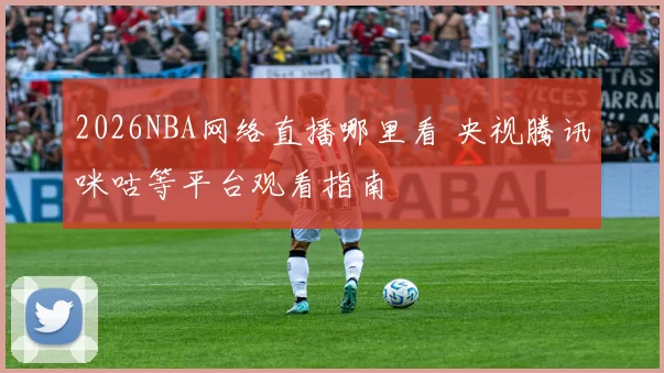 2026NBA网络直播哪里看 央视腾讯咪咕等平台观看指南
