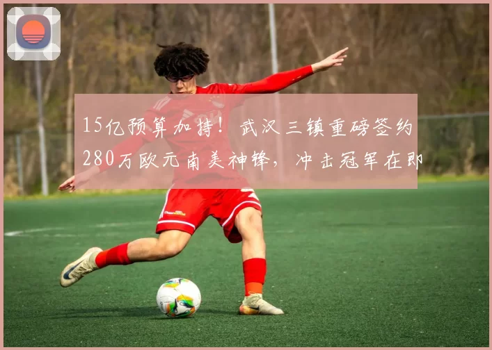 15亿预算加持！武汉三镇重磅签约280万欧元南美神锋，冲击冠军在即_卡迪斯_身价_中超