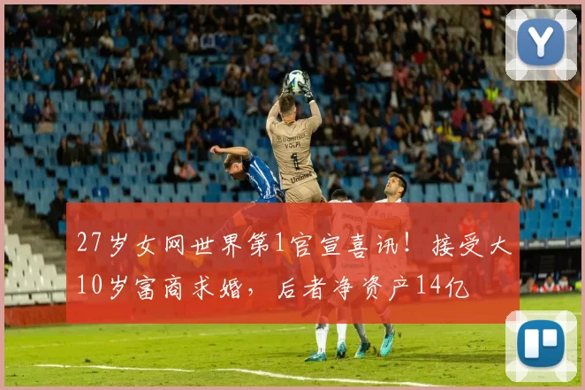 27岁女网世界第1官宣喜讯！接受大10岁富商求婚，后者净资产14亿