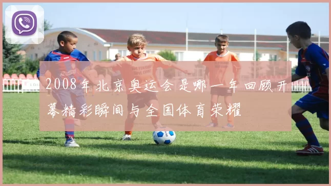 2008年北京奥运会是哪一年回顾开幕精彩瞬间与全国体育荣耀