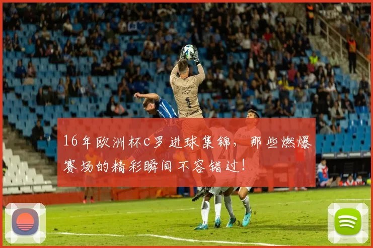 16年欧洲杯c罗进球集锦，那些燃爆赛场的精彩瞬间不容错过！