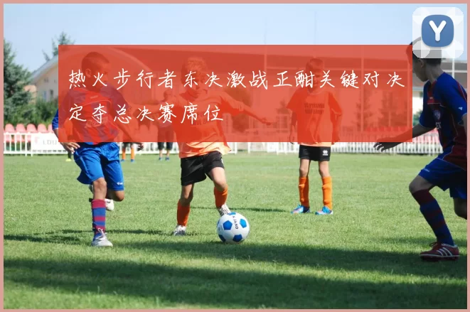 热火步行者东决激战正酣关键对决定夺总决赛席位