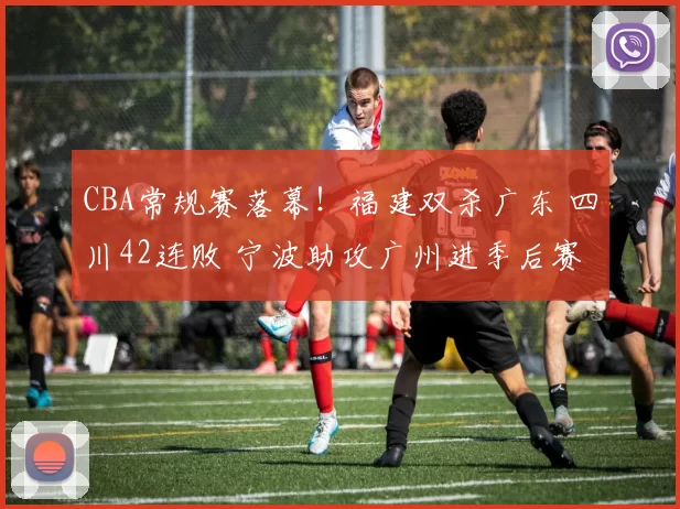 CBA常规赛落幕！福建双杀广东 四川42连败 宁波助攻广州进季后赛