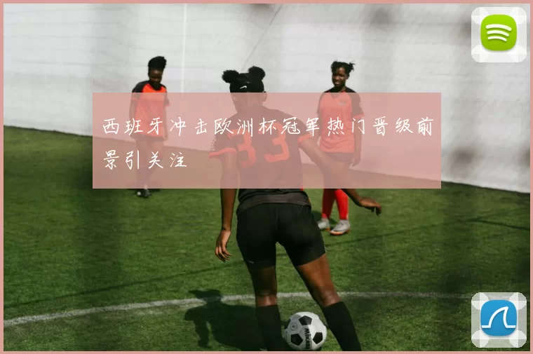 西班牙冲击欧洲杯冠军热门晋级前景引关注