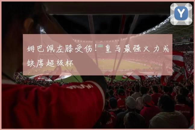 姆巴佩左膝受伤!皇马最强火力或缺席超级杯