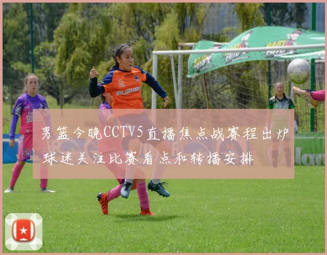 男篮今晚CCTV5直播焦点战赛程出炉 球迷关注比赛看点和转播安排