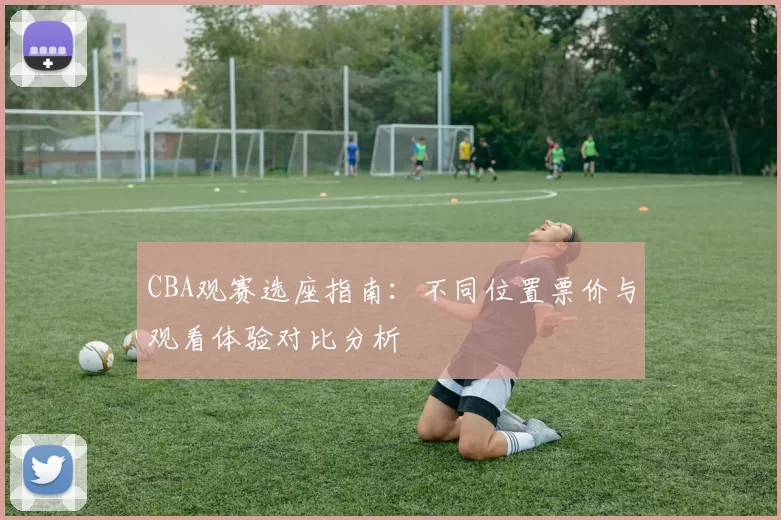 CBA观赛选座指南：不同位置票价与观看体验对比分析