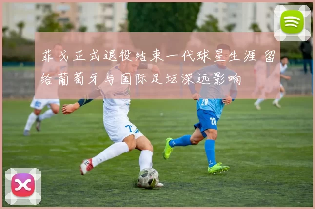 菲戈正式退役结束一代球星生涯 留给葡萄牙与国际足坛深远影响