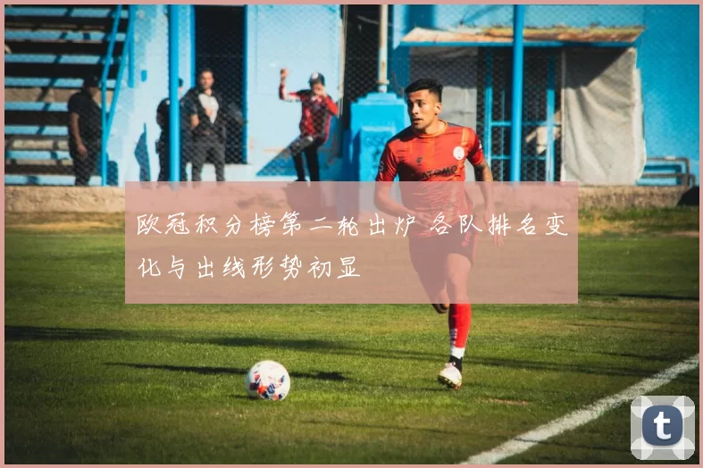 欧冠积分榜第二轮出炉 各队排名变化与出线形势初显