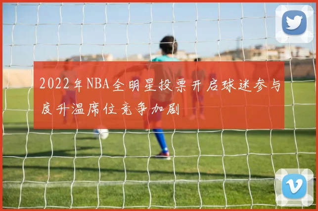 2022年NBA全明星投票开启球迷参与度升温席位竞争加剧