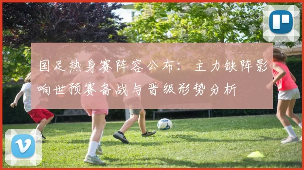 国足热身赛阵容公布:主力缺阵影响世预赛备战与晋级形势分析