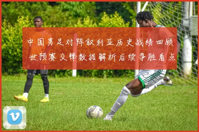 中国男足对阵叙利亚历史战绩回顾 世预赛交锋数据解析后续争胜看点