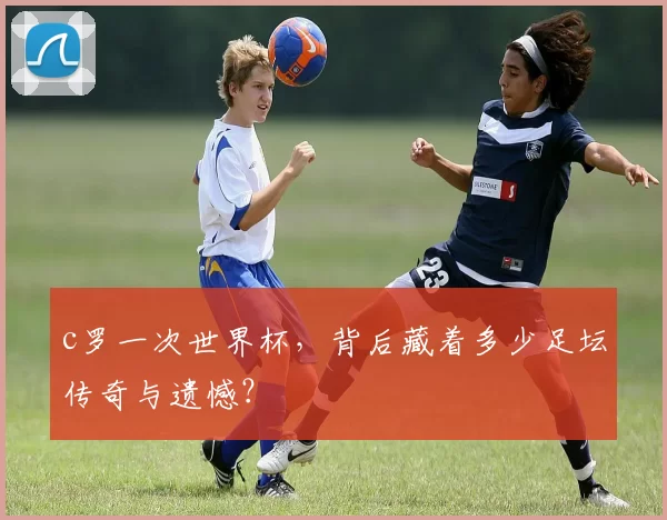 c罗一次世界杯，背后藏着多少足坛传奇与遗憾？