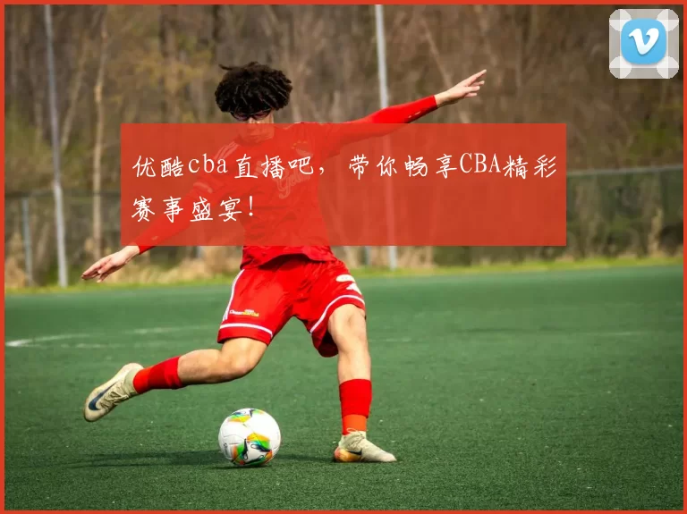 优酷cba直播吧，带你畅享CBA精彩赛事盛宴！