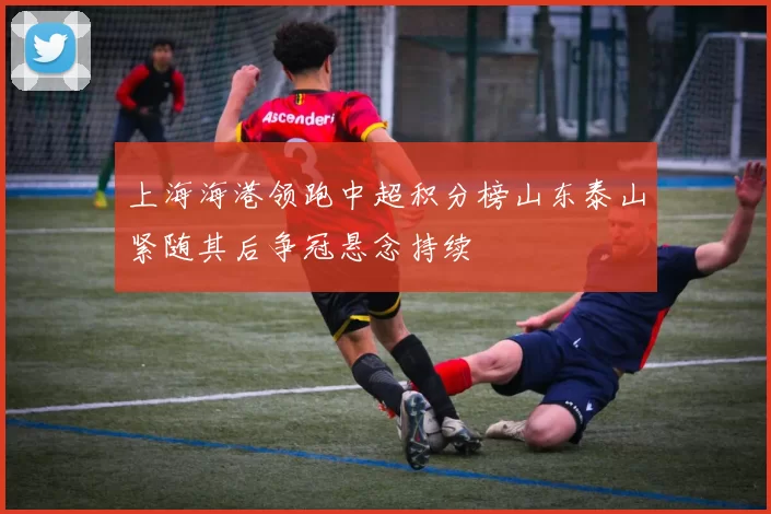 上海海港领跑中超积分榜山东泰山紧随其后争冠悬念持续