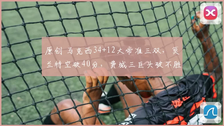 原创 马克西34+12大帝准三双，莫兰特空砍40分，费城三巨头破不胜魔咒