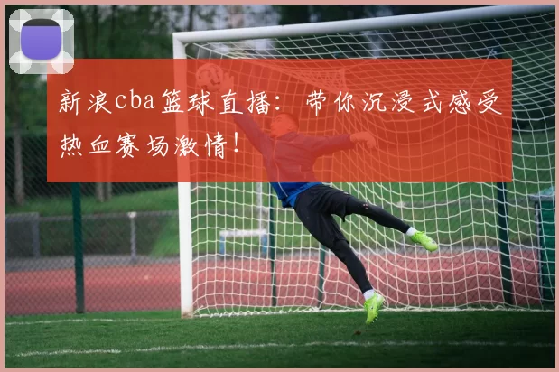 新浪cba篮球直播：带你沉浸式感受热血赛场激情！