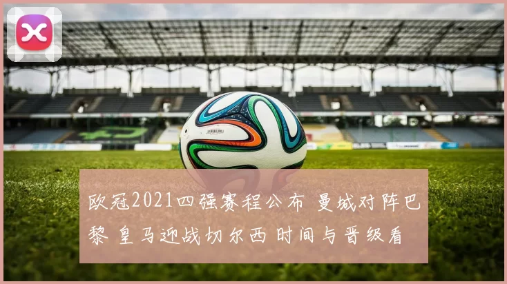 欧冠2021四强赛程公布 曼城对阵巴黎 皇马迎战切尔西 时间与晋级看点