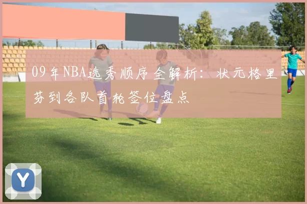 09年NBA选秀顺序全解析：状元格里芬到各队首轮签位盘点