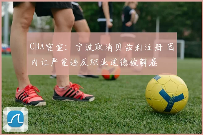 CBA官宣：宁波取消贝兹利注册 因内讧严重违反职业道德被解雇