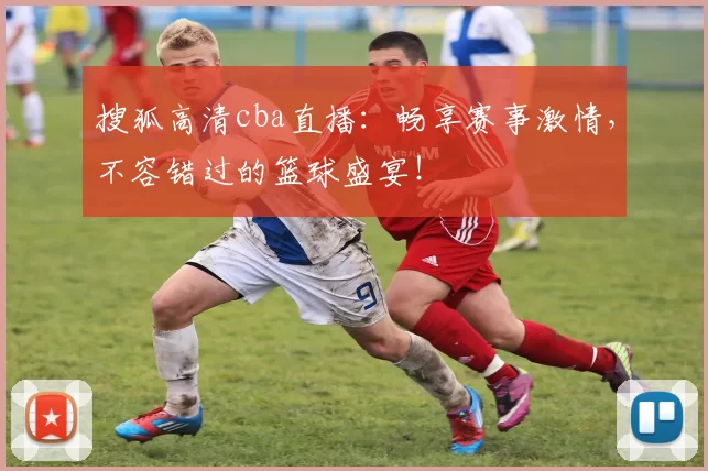 搜狐高清cba直播：畅享赛事激情，不容错过的篮球盛宴！