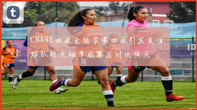 CBA98回放全场录像回放引发关注 球队对决细节成赛后讨论焦点