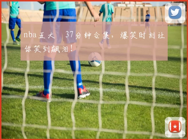 nba五大囧37分钟合集，爆笑时刻让你笑到飙泪！