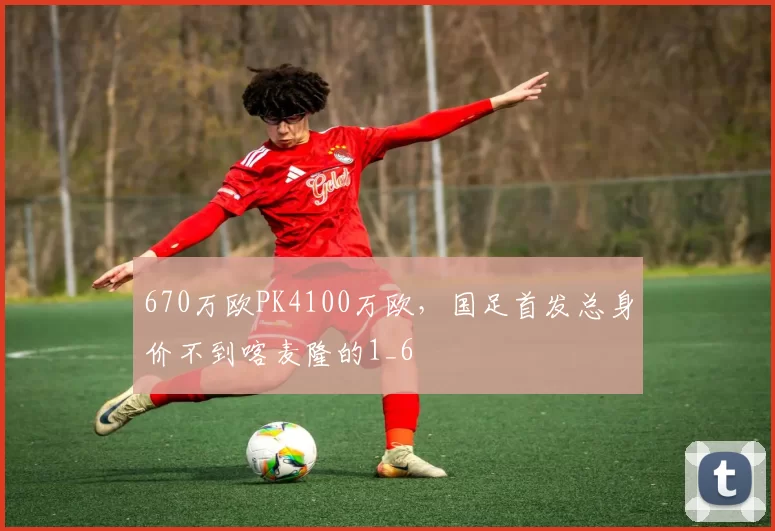 670万欧PK4100万欧，国足首发总身价不到喀麦隆的1_6