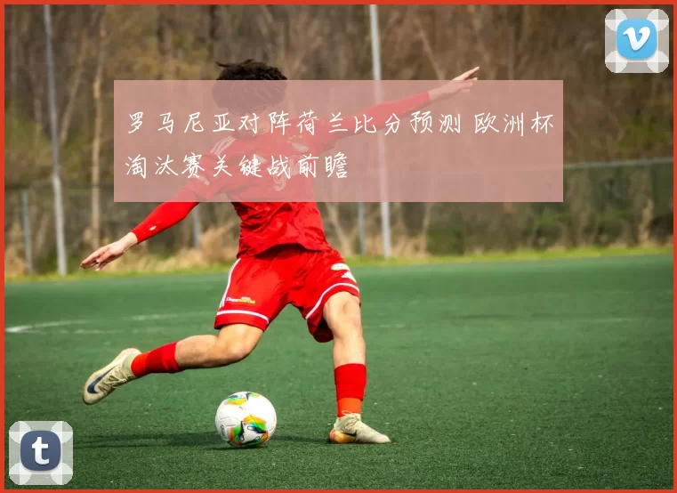 罗马尼亚对阵荷兰比分预测 欧洲杯淘汰赛关键战前瞻