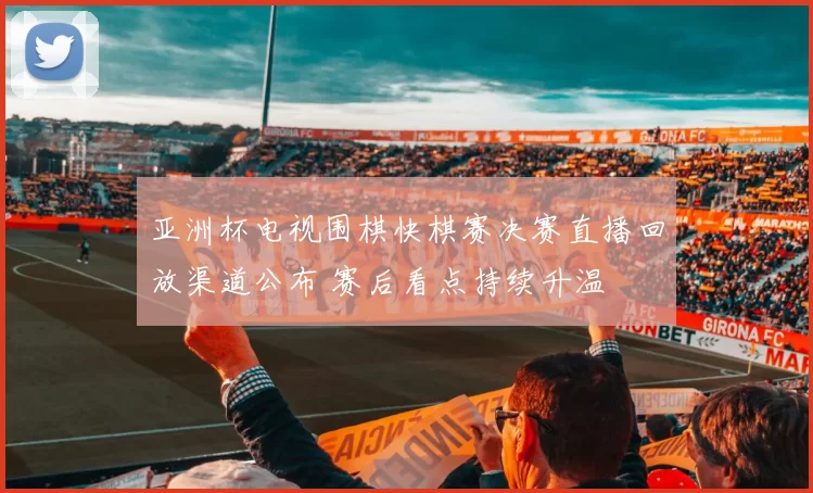 亚洲杯电视围棋快棋赛决赛直播回放渠道公布 赛后看点持续升温