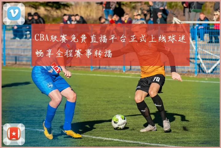 CBA联赛免费直播平台正式上线球迷畅享全程赛事转播