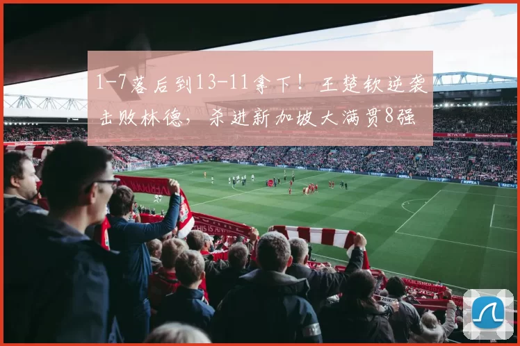 1-7落后到13-11拿下!王楚钦逆袭击败林德,杀进新加坡大满贯8强