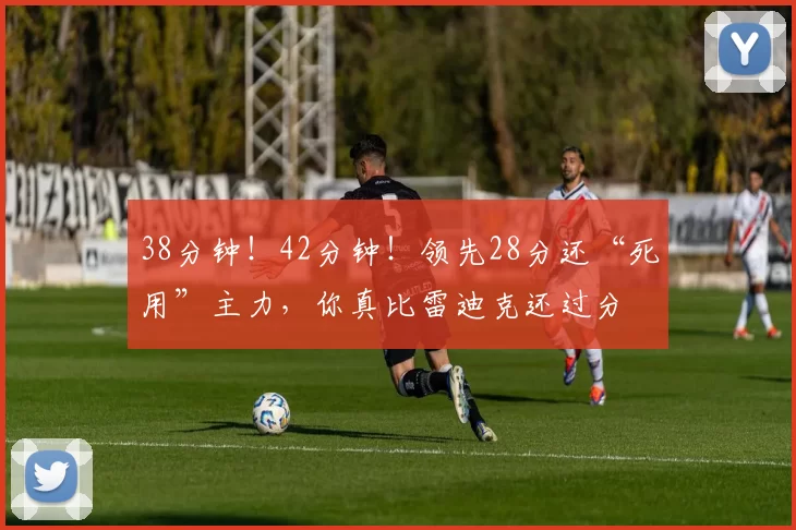 38分钟！42分钟！领先28分还“死用”主力，你真比雷迪克还过分